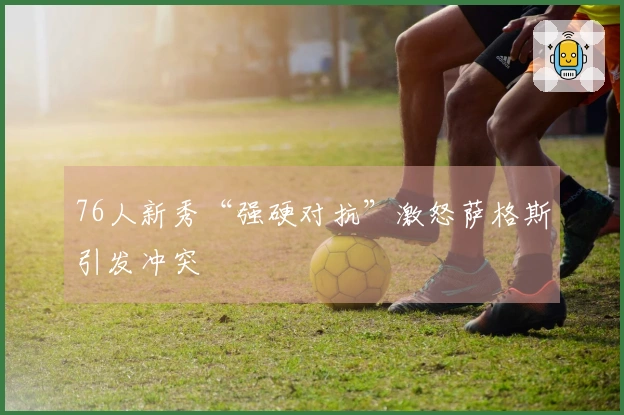76人新秀“强硬对抗”激怒萨格斯引发冲突