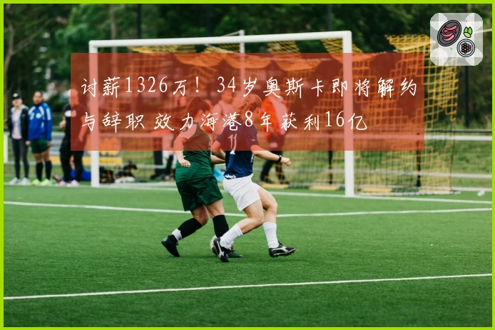 讨薪1326万！34岁奥斯卡即将解约与辞职 效力海港8年获利16亿