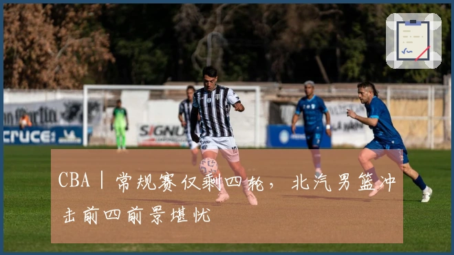 CBA｜常规赛仅剩四轮，北汽男篮冲击前四前景堪忧