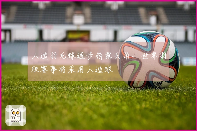 人造羽毛球逐步崭露头角，世界羽联赛事将采用人造球