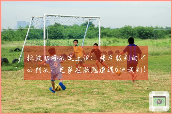 拉波尔塔决定上诉：痛斥裁判的不公判决，巴萨在欧冠遭遇6次误判！