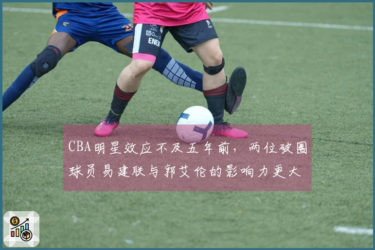 CBA明星效应不及五年前，两位破圈球员易建联与郭艾伦的影响力更大