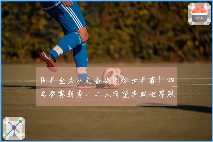 国乒全力以赴备战团体世乒赛！四名参赛新秀，二人有望夺魁世界冠军