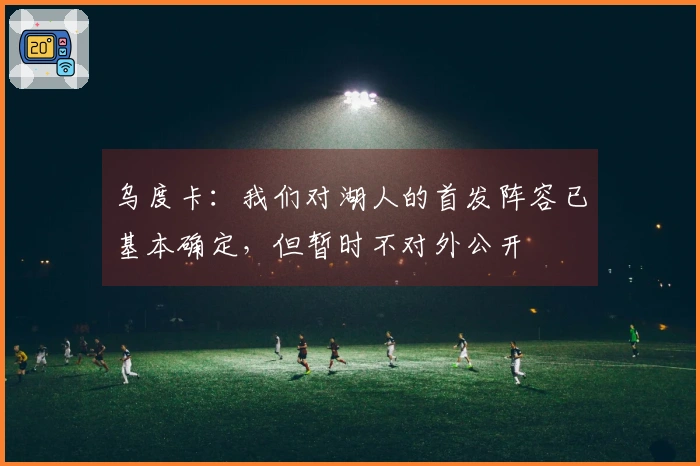 乌度卡：我们对湖人的首发阵容已基本确定，但暂时不对外公开