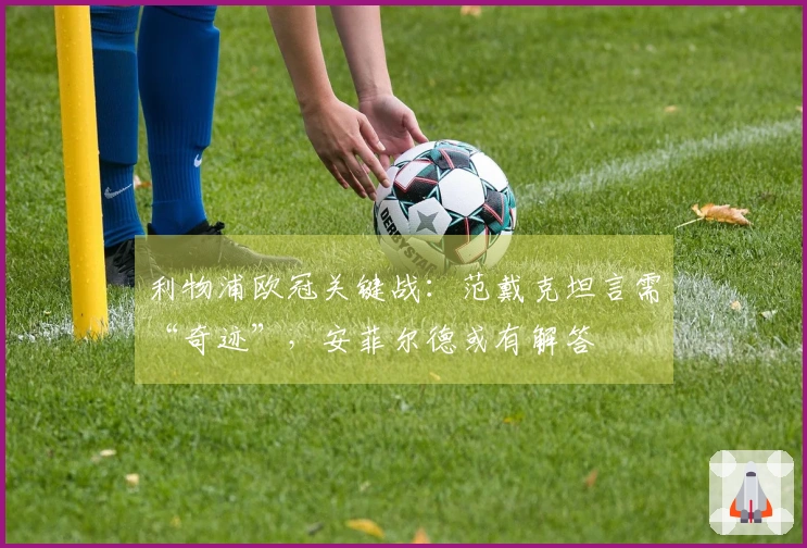 利物浦欧冠关键战：范戴克坦言需“奇迹”，安菲尔德或有解答