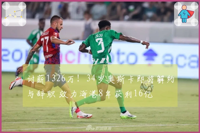 讨薪1326万！34岁奥斯卡即将解约与辞职 效力海港8年获利16亿