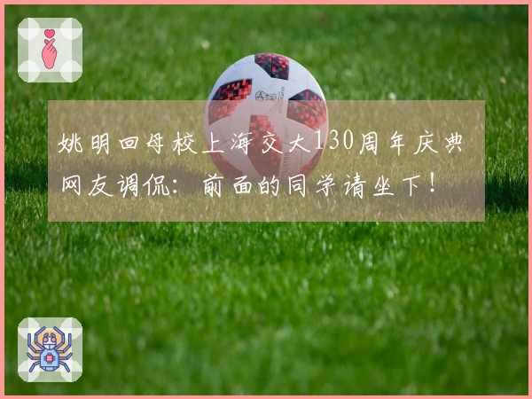 姚明回母校上海交大130周年庆典 网友调侃：前面的同学请坐下！