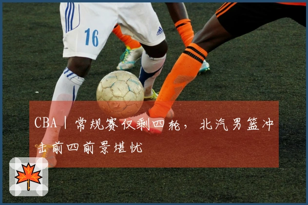 CBA｜常规赛仅剩四轮，北汽男篮冲击前四前景堪忧