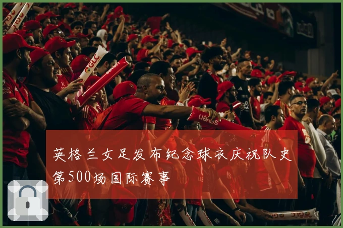 英格兰女足发布纪念球衣庆祝队史第500场国际赛事