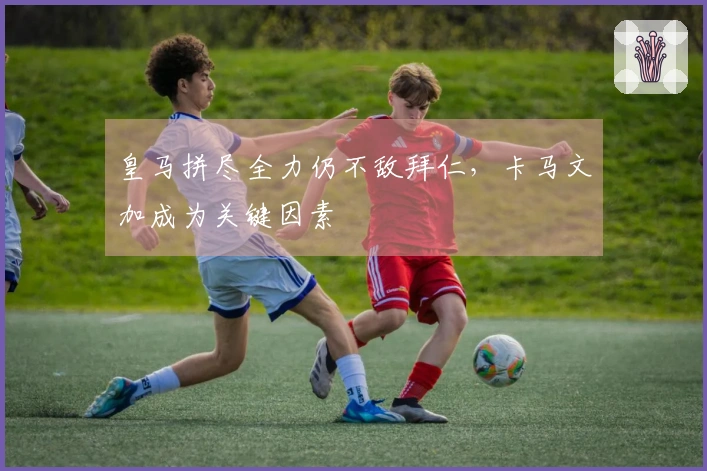 皇马拼尽全力仍不敌拜仁，卡马文加成为关键因素