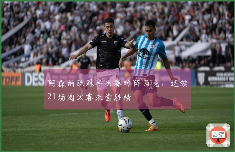 阿森纳欧冠半决赛对阵马竞，连续21场淘汰赛未尝胜绩
