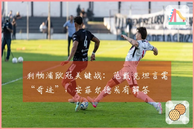 利物浦欧冠关键战：范戴克坦言需“奇迹”，安菲尔德或有解答