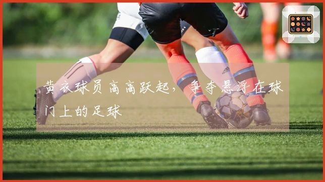 黄衣球员高高跃起，争夺悬浮在球门上的足球